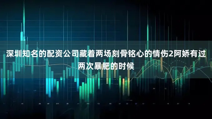 深圳知名的配资公司藏着两场刻骨铭心的情伤2阿娇有过两次暴肥的时候