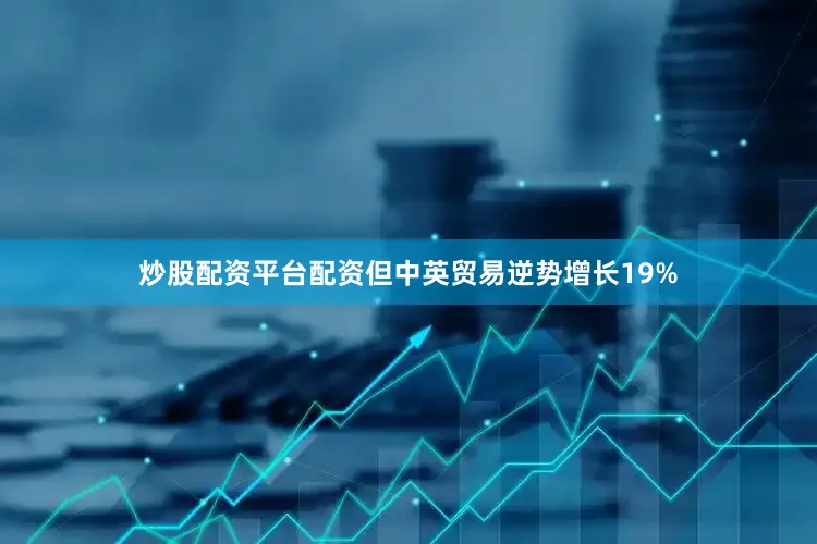 炒股配资平台配资但中英贸易逆势增长19%