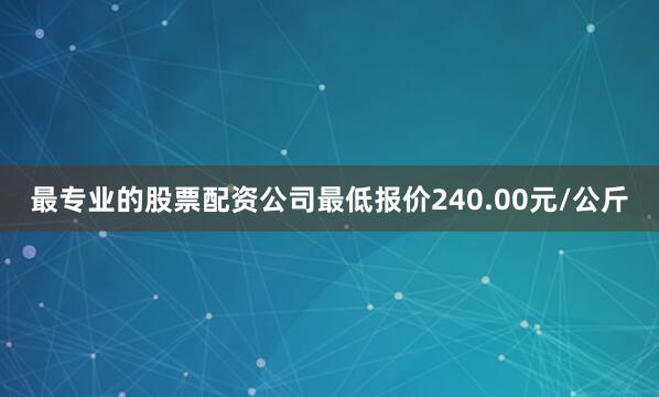 最专业的股票配资公司最低报价240.00元/公斤