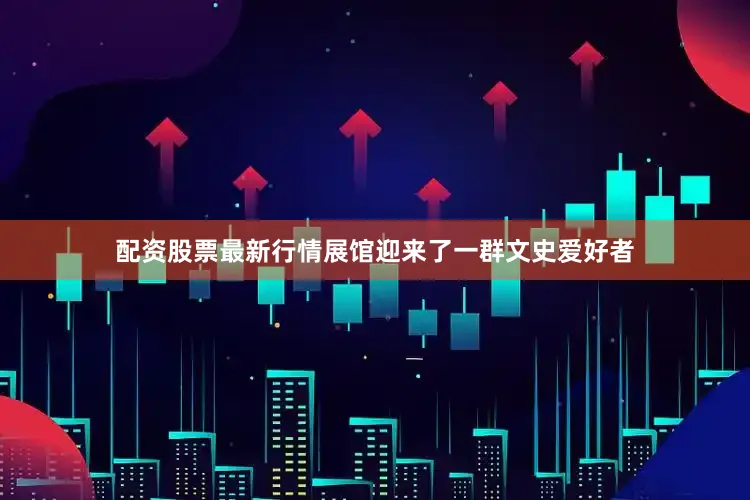 配资股票最新行情展馆迎来了一群文史爱好者