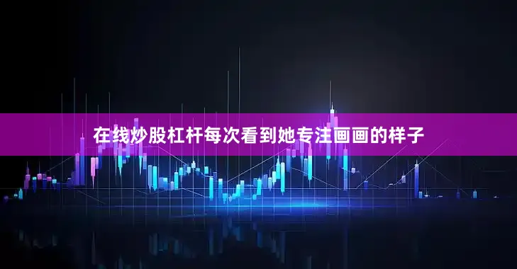 在线炒股杠杆每次看到她专注画画的样子