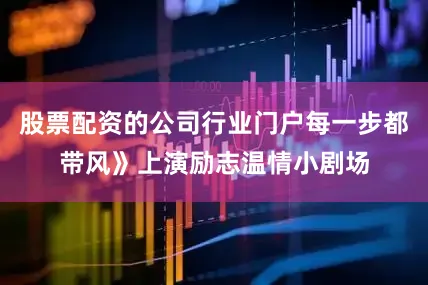 股票配资的公司行业门户每一步都带风》上演励志温情小剧场