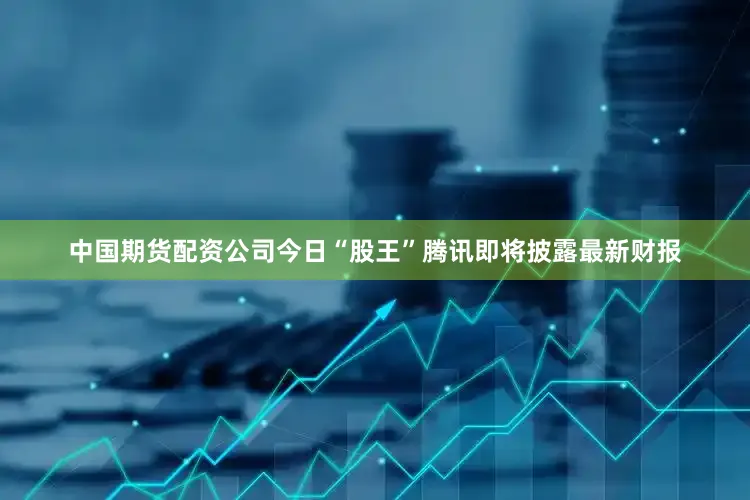 中国期货配资公司今日“股王”腾讯即将披露最新财报
